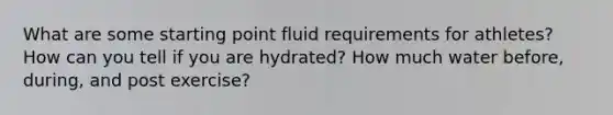 What are some starting point fluid requirements for athletes? How can you tell if you are hydrated? How much water before, during, and post exercise?