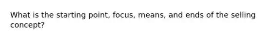 What is the starting point, focus, means, and ends of the selling concept?