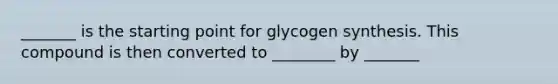 _______ is the starting point for glycogen synthesis. This compound is then converted to ________ by _______