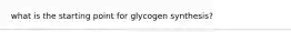 what is the starting point for glycogen synthesis?