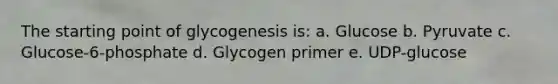 The starting point of glycogenesis is: a. Glucose b. Pyruvate c. Glucose-6-phosphate d. Glycogen primer e. UDP-glucose