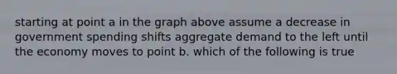 starting at point a in the graph above assume a decrease in government spending shifts aggregate demand to the left until the economy moves to point b. which of the following is true