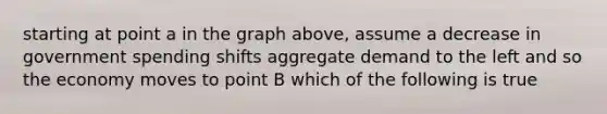 starting at point a in the graph above, assume a decrease in government spending shifts aggregate demand to the left and so the economy moves to point B which of the following is true