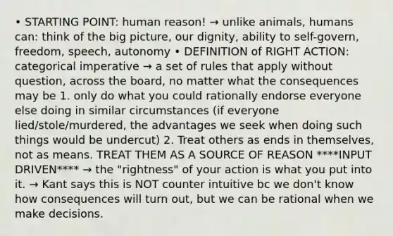 • STARTING POINT: human reason! → unlike animals, humans can: think of the big picture, our dignity, ability to self-govern, freedom, speech, autonomy • DEFINITION of RIGHT ACTION: categorical imperative → a set of rules that apply without question, across the board, no matter what the consequences may be 1. only do what you could rationally endorse everyone else doing in similar circumstances (if everyone lied/stole/murdered, the advantages we seek when doing such things would be undercut) 2. Treat others as ends in themselves, not as means. TREAT THEM AS A SOURCE OF REASON ****INPUT DRIVEN**** → the "rightness" of your action is what you put into it. → Kant says this is NOT counter intuitive bc we don't know how consequences will turn out, but we can be rational when we make decisions.