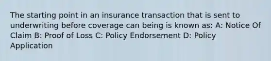 The starting point in an insurance transaction that is sent to underwriting before coverage can being is known as: A: Notice Of Claim B: Proof of Loss C: Policy Endorsement D: Policy Application