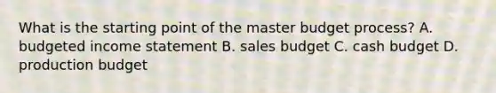 What is the starting point of the master budget​ process? A. budgeted income statement B. sales budget C. cash budget D. production budget