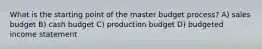 What is the starting point of the master budget​ process? A) sales budget B) cash budget C) production budget D) budgeted income statement