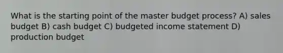 What is the starting point of the master budget process? A) sales budget B) <a href='https://www.questionai.com/knowledge/k5eyRVQLz3-cash-budget' class='anchor-knowledge'>cash budget</a> C) <a href='https://www.questionai.com/knowledge/kWVg0aX6D7-budgeted-income-statement' class='anchor-knowledge'>budgeted income statement</a> D) production budget