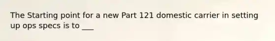 The Starting point for a new Part 121 domestic carrier in setting up ops specs is to ___