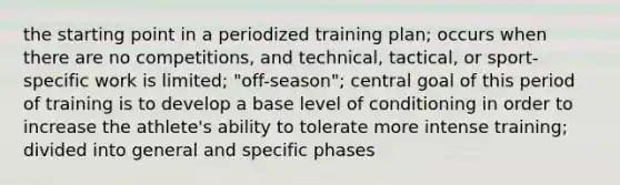 the starting point in a periodized training plan; occurs when there are no competitions, and technical, tactical, or sport-specific work is limited; "off-season"; central goal of this period of training is to develop a base level of conditioning in order to increase the athlete's ability to tolerate more intense training; divided into general and specific phases