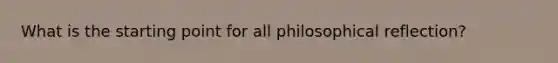 What is the starting point for all philosophical reflection?