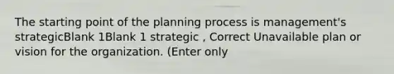 The starting point of the planning process is management's strategicBlank 1Blank 1 strategic , Correct Unavailable plan or vision for the organization. (Enter only