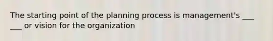 The starting point of the planning process is management's ___ ___ or vision for the organization