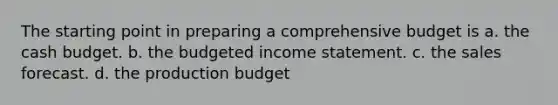 The starting point in preparing a comprehensive budget is a. the cash budget. b. the budgeted income statement. c. the sales forecast. d. the production budget