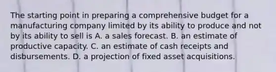 The starting point in preparing a comprehensive budget for a manufacturing company limited by its ability to produce and not by its ability to sell is A. a sales forecast. B. an estimate of productive capacity. C. an estimate of cash receipts and disbursements. D. a projection of fixed asset acquisitions.