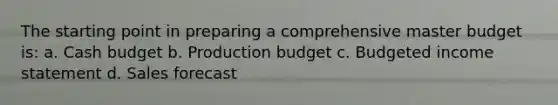 The starting point in preparing a comprehensive master budget is: a. <a href='https://www.questionai.com/knowledge/k5eyRVQLz3-cash-budget' class='anchor-knowledge'>cash budget</a> b. Production budget c. <a href='https://www.questionai.com/knowledge/kWVg0aX6D7-budgeted-income-statement' class='anchor-knowledge'>budgeted income statement</a> d. Sales forecast