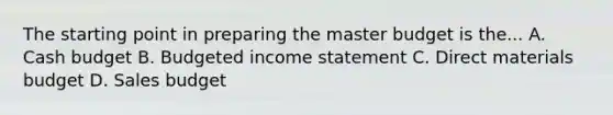 The starting point in preparing the master budget is the... A. Cash budget B. Budgeted income statement C. Direct materials budget D. Sales budget