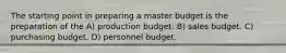 The starting point in preparing a master budget is the preparation of the A) production budget. B) sales budget. C) purchasing budget. D) personnel budget.