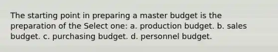 The starting point in preparing a master budget is the preparation of the Select one: a. production budget. b. sales budget. c. purchasing budget. d. personnel budget.