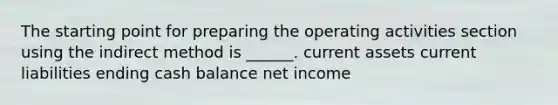 The starting point for preparing the operating activities section using the indirect method is ______. current assets current liabilities ending cash balance net income