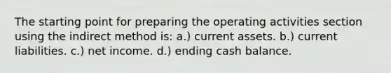 The starting point for preparing the operating activities section using the indirect method is: a.) current assets. b.) current liabilities. c.) net income. d.) ending cash balance.