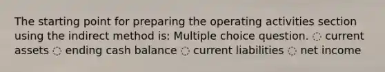 The starting point for preparing the operating activities section using the indirect method is: Multiple choice question. ◌ current assets ◌ ending cash balance ◌ current liabilities ◌ net income