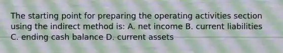 The starting point for preparing the operating activities section using the indirect method is: A. net income B. current liabilities C. ending cash balance D. current assets