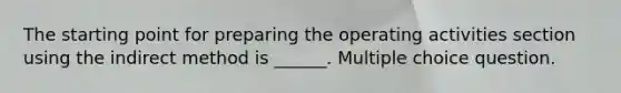 The starting point for preparing the operating activities section using the indirect method is ______. Multiple choice question.