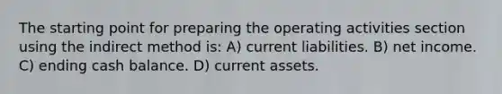 The starting point for preparing the operating activities section using the indirect method is: A) current liabilities. B) net income. C) ending cash balance. D) current assets.