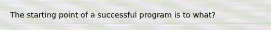 The starting point of a successful program is to what?