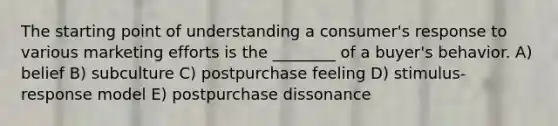 The starting point of understanding a consumer's response to various marketing efforts is the ________ of a buyer's behavior. A) belief B) subculture C) postpurchase feeling D) stimulus-response model E) postpurchase dissonance