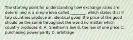 The starting point for understanding how exchange rates are determined is a simple idea called ________, which states that if two countries produce an identical good, the price of the good should be the same throughout the world no matter which country produces it. A. Gresham's law B. the law of one price C. purchasing power parity D. arbitrage