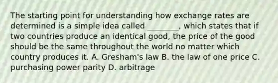 The starting point for understanding how exchange rates are determined is a simple idea called ________, which states that if two countries produce an identical good, the price of the good should be the same throughout the world no matter which country produces it. A. Gresham's law B. the law of one price C. purchasing power parity D. arbitrage