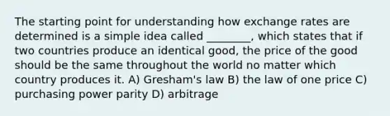 The starting point for understanding how exchange rates are determined is a simple idea called ________, which states that if two countries produce an identical good, the price of the good should be the same throughout the world no matter which country produces it. A) Gresham's law B) the law of one price C) purchasing power parity D) arbitrage