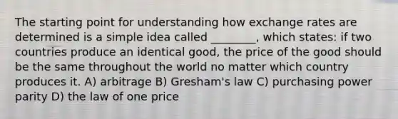 The starting point for understanding how exchange rates are determined is a simple idea called ________, which states: if two countries produce an identical good, the price of the good should be the same throughout the world no matter which country produces it. A) arbitrage B) Gresham's law C) purchasing power parity D) the law of one price