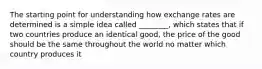 The starting point for understanding how exchange rates are determined is a simple idea called ________, which states that if two countries produce an identical good, the price of the good should be the same throughout the world no matter which country produces it