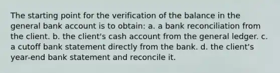 The starting point for the verification of the balance in the general bank account is to obtain: a. a bank reconciliation from the client. b. the client's cash account from the general ledger. c. a cutoff bank statement directly from the bank. d. the client's year-end bank statement and reconcile it.