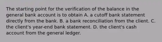 The starting point for the verification of the balance in the general bank account is to obtain A. a cutoff bank statement directly from the bank. B. a <a href='https://www.questionai.com/knowledge/kZ6GRlcQH1-bank-reconciliation' class='anchor-knowledge'>bank reconciliation</a> from the client. C. the​ client's year-end bank statement. D. the​ client's cash account from <a href='https://www.questionai.com/knowledge/kdxbifuCZE-the-general-ledger' class='anchor-knowledge'>the general ledger</a>.