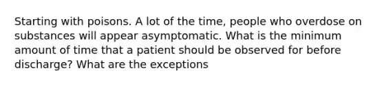 Starting with poisons. A lot of the time, people who overdose on substances will appear asymptomatic. What is the minimum amount of time that a patient should be observed for before discharge? What are the exceptions