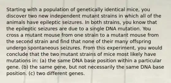 Starting with a population of genetically identical mice, you discover two new independent mutant strains in which all of the animals have epileptic seizures. In both strains, you know that the epileptic seizures are due to a single DNA mutation. You cross a mutant mouse from one strain to a mutant mouse from the second strain and find that none of their many offspring undergo spontaneous seizures. From this experiment, you would conclude that the two mutant strains of mice most likely have mutations in: (a) the same DNA base position within a particular gene. (b) the same gene, but not necessarily the same DNA base position. (c) two different genes.