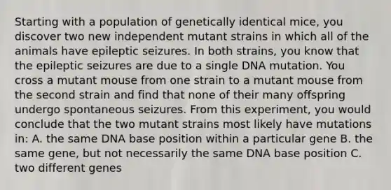 Starting with a population of genetically identical mice, you discover two new independent mutant strains in which all of the animals have epileptic seizures. In both strains, you know that the epileptic seizures are due to a single DNA mutation. You cross a mutant mouse from one strain to a mutant mouse from the second strain and find that none of their many offspring undergo spontaneous seizures. From this experiment, you would conclude that the two mutant strains most likely have mutations in: A. the same DNA base position within a particular gene B. the same gene, but not necessarily the same DNA base position C. two different genes