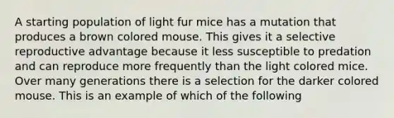 A starting population of light fur mice has a mutation that produces a brown colored mouse. This gives it a selective reproductive advantage because it less susceptible to predation and can reproduce more frequently than the light colored mice. Over many generations there is a selection for the darker colored mouse. This is an example of which of the following