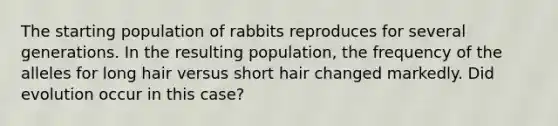 The starting population of rabbits reproduces for several generations. In the resulting population, the frequency of the alleles for long hair versus short hair changed markedly. Did evolution occur in this case?