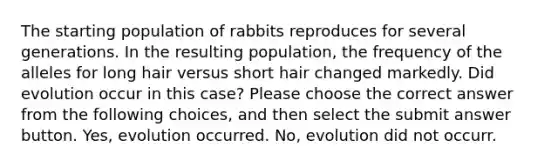 The starting population of rabbits reproduces for several generations. In the resulting population, the frequency of the alleles for long hair versus short hair changed markedly. Did evolution occur in this case? Please choose the correct answer from the following choices, and then select the submit answer button. Yes, evolution occurred. No, evolution did not occurr.