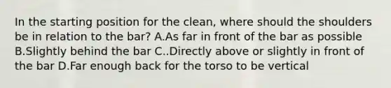 In the starting position for the clean, where should the shoulders be in relation to the bar? A.As far in front of the bar as possible B.Slightly behind the bar C..Directly above or slightly in front of the bar D.Far enough back for the torso to be vertical