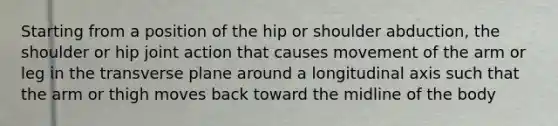 Starting from a position of the hip or shoulder abduction, the shoulder or hip joint action that causes movement of the arm or leg in the transverse plane around a longitudinal axis such that the arm or thigh moves back toward the midline of the body