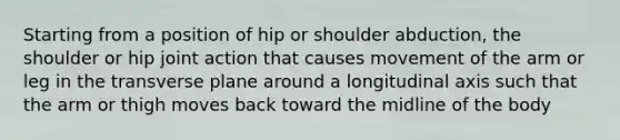 Starting from a position of hip or shoulder abduction, the shoulder or hip joint action that causes movement of the arm or leg in the transverse plane around a longitudinal axis such that the arm or thigh moves back toward the midline of the body