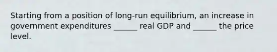 Starting from a position of​ long-run equilibrium, an increase in government expenditures​ ______ real GDP and​ ______ the price level.