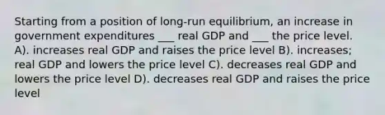 Starting from a position of long-run equilibrium, an increase in government expenditures ___ real GDP and ___ the price level. A). increases real GDP and raises the price level B). increases; real GDP and lowers the price level C). decreases real GDP and lowers the price level D). decreases real GDP and raises the price level