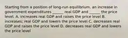 Starting from a position of​ long-run equilibrium, an increase in government expenditures​ ______ real GDP and​ ______ the price level. A. increases real GDP and raises the price level B. ​increases; real GDP and lowers the price level C. decreases real GDP and raises the price level D. decreases real GDP and lowers the price level